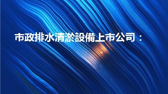 市政排水清淤設備上市公司：創(chuàng)新技術(shù)助力城市暢通，你知道哪家公司將引領(lǐng)行業(yè)變革？